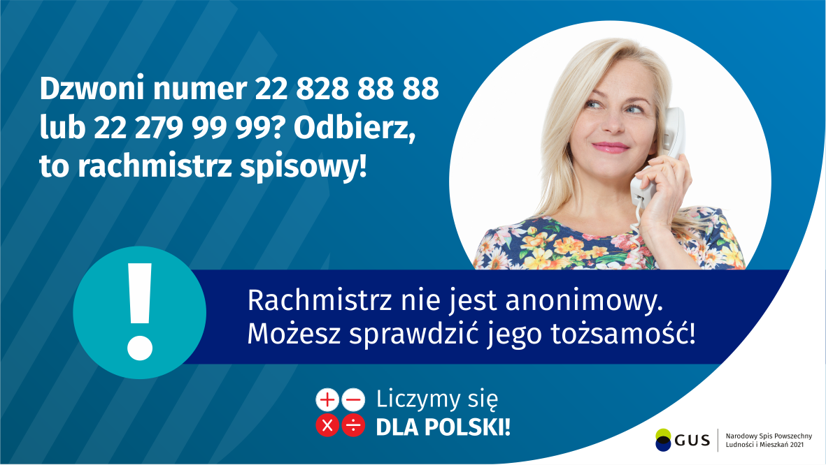 Dzwoni numer 22 828 88 88 lub 22 279 99 99? Odbierz, to rachmistrz spisowy! Po prawej stronie widać kobietę trzymającą przy uchu słuchawkę telefoniczną. Pod zdjęciem kobiety jest napis: Rachmistrz nie jest anonimowy. Możesz sprawdzić jego tożsamość! Na dole grafiki są cztery małe koła ze znakami dodawania, odejmowania, mnożenia i dzielenia, obok nich napis: Liczymy się dla Polski! W prawym dolnym rogu jest logotyp spisu: dwa nachodzące na siebie pionowo koła, GUS, pionowa kreska, Narodowy Spis Powszechny Ludności i Mieszkań 2021.