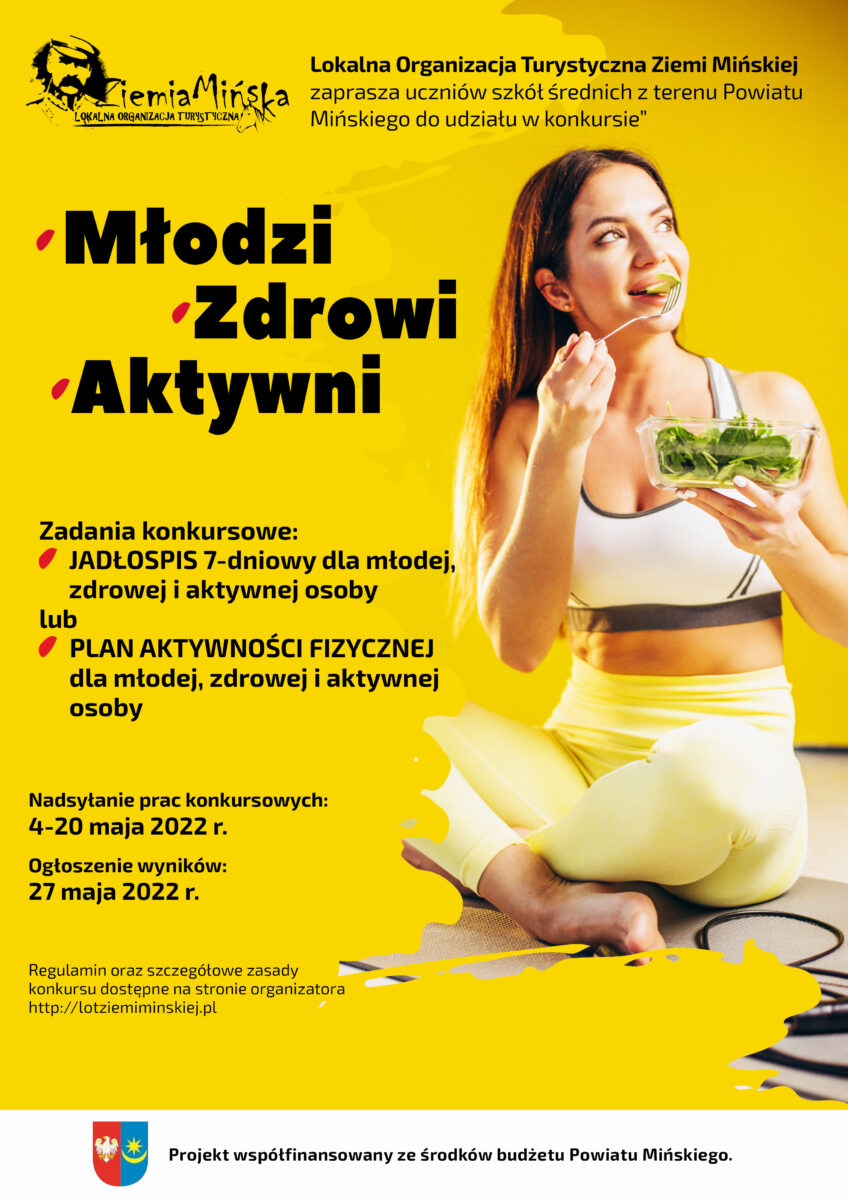 żółty plakata z tejstem: Lokalna Organizacja Turystyczna Ziemi Mińskiej ogłasza konkurs dla uczniów szkół średnich powiatu mińskiego pn. "Młodzi - zdrowi - aktywni". Celem konkursu jest podniesienie poziomu wiedzy i kształtowanie umiejętności prowadzenia zdrowego stylu życia wśród młodzieży szkolnej. Młodzież będzie miała do wyboru dwa zadania: ułożyć przykładowy jadłospis wg ustalonych w regulaminie konkursu zasad lub ułożyć plan aktywności dla młodzieży wg określonych w regulaminie zasad. Autorzy pięciu najlepszych prac z każdej kategorii zostaną nagrodzeni karnetem na siłownię, a opracowane przez nich jadłospisy oraz plany aktywności