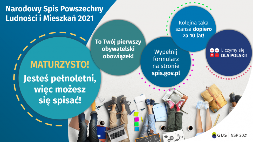 Na górze grafiki jest napis: Narodowy Spis Powszechny Ludności i Mieszkań 2021. Poniżej widać pięć kół, na których umieszczone są napisy: Maturzysto, jesteś pełnoletni, więc możesz się spisać! To Twój pierwszy obywatelski obowiązek! Wypełnij formularz na stronie spis.gov.pl. Kolejna taka szansa dopiero za dziesięć lat! Na ostatnim kole są cztery małe kółka ze znakami dodawania, odejmowania, mnożenia i dzielenia, obok nich napis: Liczymy się dla Polski! Na dole grafiki widać kilka siedzących młodych osób, wokół których rozłożone są zeszyty, artykuły biurowe, plecaki, laptop. W prawym dolnym rogu jest logotyp spisu: dwa nachodzące na siebie pionowo koła, GUS, pionowa kreska, NSP 2021.