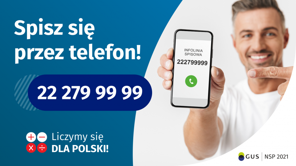 Po lewej stronie grafiki jest napis: Spisz się przez telefon i numer telefonu 22 279 99 99. Po prawej stronie jest mężczyzna, który trzyma w dłoni telefon i wskazuje na jego wyświetlacz. Na ekranie telefonu widać napis infolinia spisowa i numer telefonu. Na dole grafiki są cztery małe koła ze znakami dodawania, odejmowania, mnożenia i dzielenia, obok nich napis: Liczymy się dla Polski! W prawym dolnym rogu jest logotyp spisu: dwa nachodzące na siebie pionowo koła, GUS, pionowa kreska, NSP 2021.